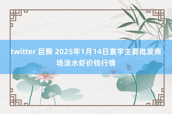   twitter 巨臀 2025年1月14日寰宇主要批发商场淡水虾价钱行情