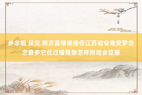   步非烟 足交 南京直辖谁接任江苏省会淮安梦念念最多它优过错推崇怎样别地会臣服