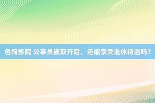   色狗影院 公事员被双开后，还能享受退休待遇吗？
