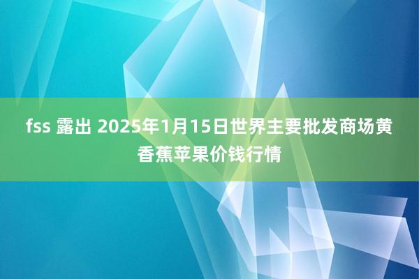   fss 露出 2025年1月15日世界主要批发商场黄香蕉苹果价钱行情