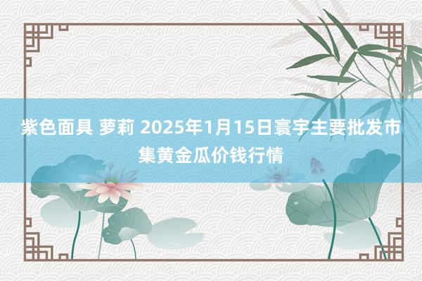   紫色面具 萝莉 2025年1月15日寰宇主要批发市集黄金瓜价钱行情