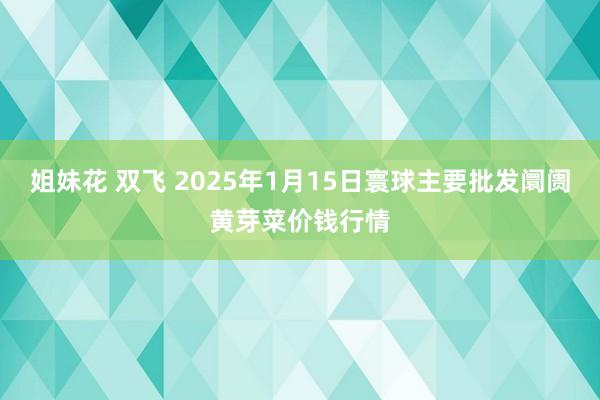   姐妹花 双飞 2025年1月15日寰球主要批发阛阓黄芽菜价钱行情