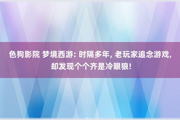   色狗影院 梦境西游: 时隔多年, 老玩家追念游戏, 却发现个个齐是冷眼狼!