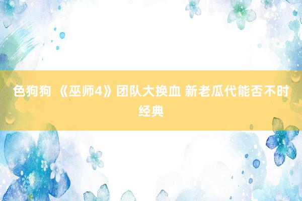   色狗狗 《巫师4》团队大换血 新老瓜代能否不时经典