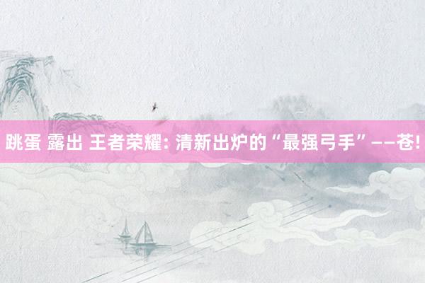   跳蛋 露出 王者荣耀: 清新出炉的“最强弓手”——苍!