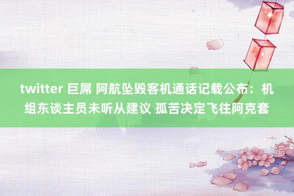   twitter 巨屌 阿航坠毁客机通话记载公布：机组东谈主员未听从建议 孤苦决定飞往阿克套