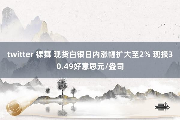   twitter 裸舞 现货白银日内涨幅扩大至2% 现报30.49好意思元/盎司