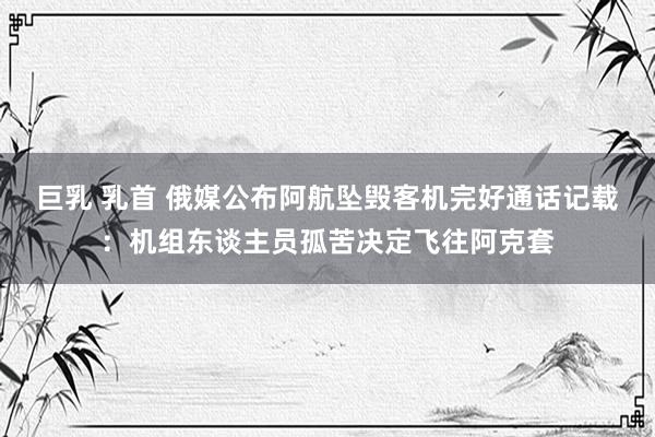   巨乳 乳首 俄媒公布阿航坠毁客机完好通话记载：机组东谈主员孤苦决定飞往阿克套