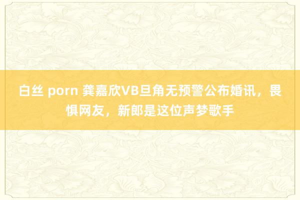   白丝 porn 龚嘉欣VB旦角无预警公布婚讯，畏惧网友，新郎是这位声梦歌手