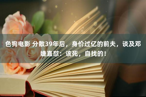   色狗电影 分散39年后，身价过亿的前夫，谈及邓婕直怼：该死，自找的！