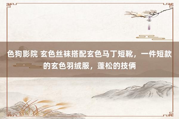   色狗影院 玄色丝袜搭配玄色马丁短靴，一件短款的玄色羽绒服，蓬松的技俩