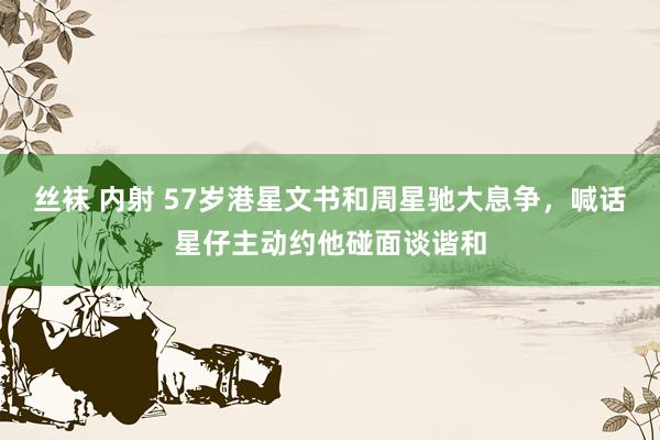   丝袜 内射 57岁港星文书和周星驰大息争，喊话星仔主动约他碰面谈谐和