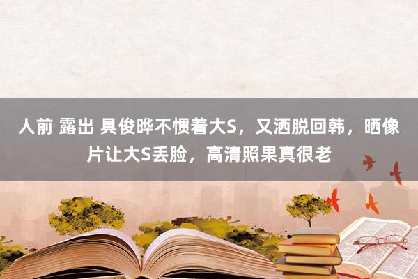   人前 露出 具俊晔不惯着大S，又洒脱回韩，晒像片让大S丢脸，高清照果真很老