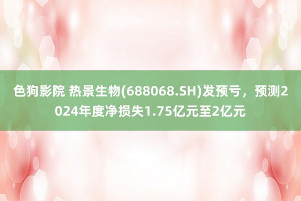   色狗影院 热景生物(688068.SH)发预亏，预测2024年度净损失1.75亿元至2亿元