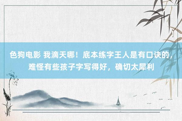   色狗电影 我滴天哪！底本练字王人是有口诀的，难怪有些孩子字写得好，确切太犀利