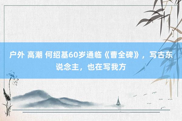   户外 高潮 何绍基60岁通临《曹全碑》，写古东说念主，也在写我方