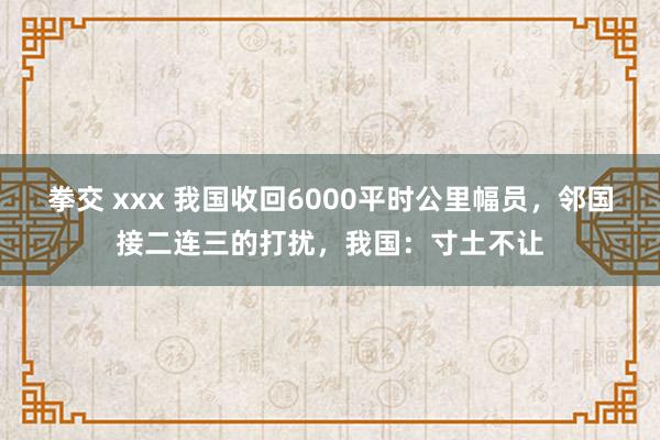   拳交 xxx 我国收回6000平时公里幅员，邻国接二连三的打扰，我国：寸土不让