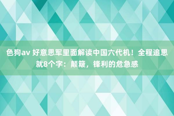   色狗av 好意思军里面解读中国六代机！全程追思就8个字：颠簸，锋利的危急感