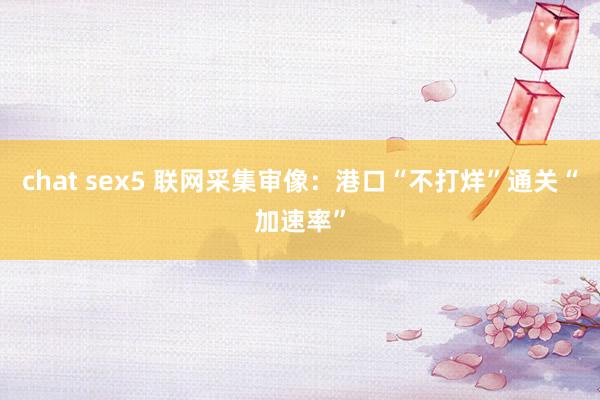   chat sex5 联网采集审像：港口“不打烊”通关“加速率”