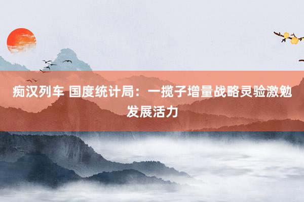   痴汉列车 国度统计局：一揽子增量战略灵验激勉发展活力