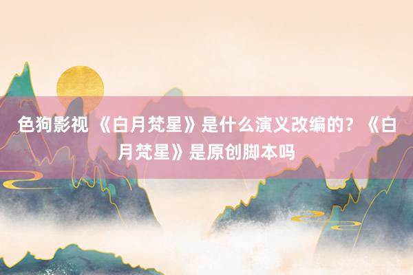   色狗影视 《白月梵星》是什么演义改编的？《白月梵星》是原创脚本吗