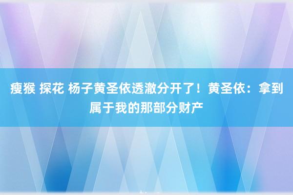   瘦猴 探花 杨子黄圣依透澈分开了！黄圣依：拿到属于我的那部分财产