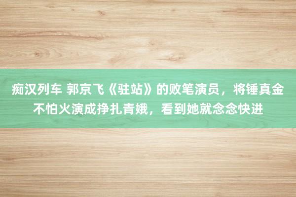   痴汉列车 郭京飞《驻站》的败笔演员，将锤真金不怕火演成挣扎青娥，看到她就念念快进