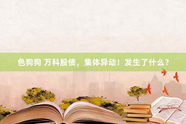   色狗狗 万科股债，集体异动！发生了什么？