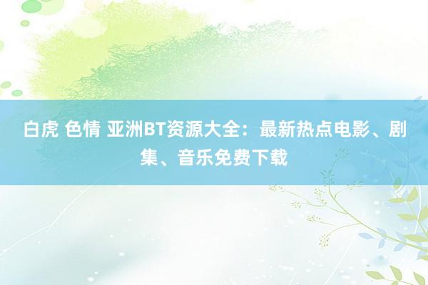   白虎 色情 亚洲BT资源大全：最新热点电影、剧集、音乐免费下载