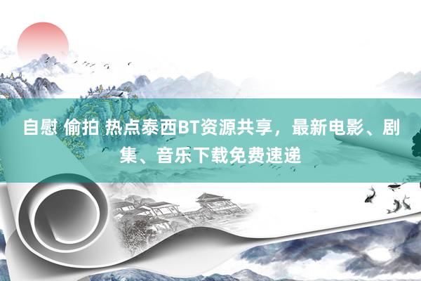   自慰 偷拍 热点泰西BT资源共享，最新电影、剧集、音乐下载免费速递