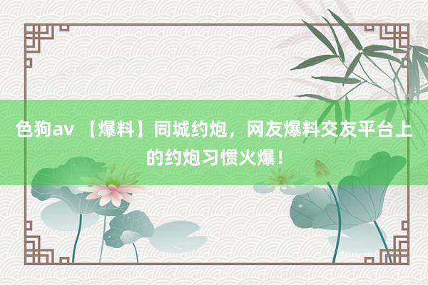   色狗av 【爆料】同城约炮，网友爆料交友平台上的约炮习惯火爆！