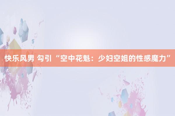   快乐风男 勾引 “空中花魁：少妇空姐的性感魔力”