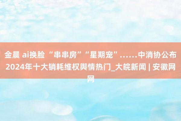   金晨 ai换脸 “串串房”“星期宠”……中消协公布2024年十大销耗维权舆情热门_大皖新闻 | 安徽网