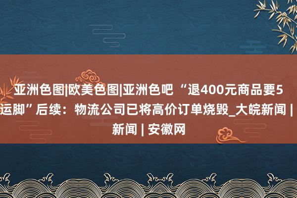   亚洲色图|欧美色图|亚洲色吧 “退400元商品要5600多运脚”后续：物流公司已将高价订单烧毁_大皖新闻 | 安徽网