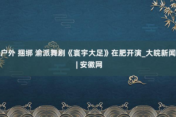   户外 捆绑 渝派舞剧《寰宇大足》在肥开演_大皖新闻 | 安徽网