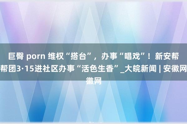   巨臀 porn ﻿维权“搭台”，办事“唱戏”！新安帮帮团3·15进社区办事“活色生香”_大皖新闻 | 安徽网
