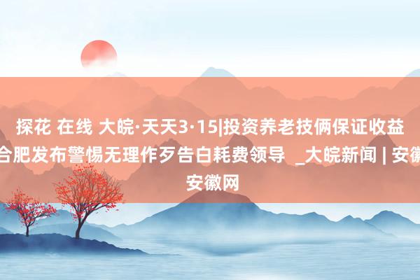   探花 在线 大皖·天天3·15|投资养老技俩保证收益？合肥发布警惕无理作歹告白耗费领导  _大皖新闻 | 安徽网