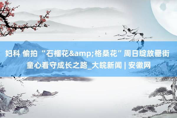   妇科 偷拍 “石榴花&格桑花”周日绽放罍街 童心看守成长之路_大皖新闻 | 安徽网