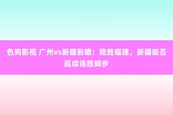  色狗影视 广州vs新疆前瞻：险胜福建，新疆能否延续连胜脚步
