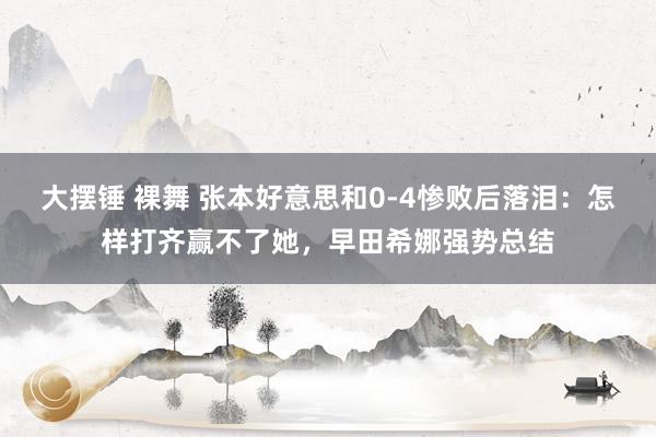   大摆锤 裸舞 张本好意思和0-4惨败后落泪：怎样打齐赢不了她，早田希娜强势总结