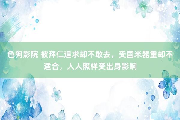   色狗影院 被拜仁追求却不敢去，受国米器重却不适合，人人照样受出身影响