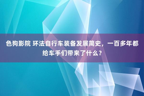   色狗影院 环法自行车装备发展简史，一百多年都给车手们带来了什么？