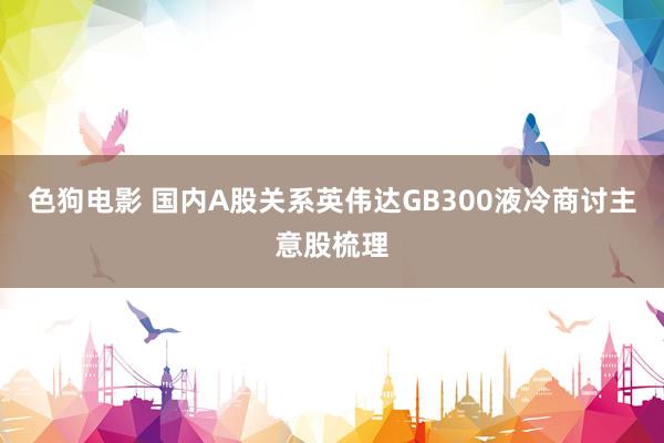   色狗电影 国内A股关系英伟达GB300液冷商讨主意股梳理