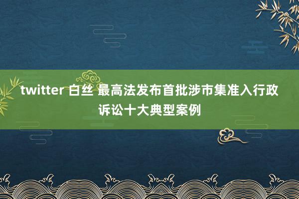 twitter 白丝 最高法发布首批涉市集准入行政诉讼十大典型案例