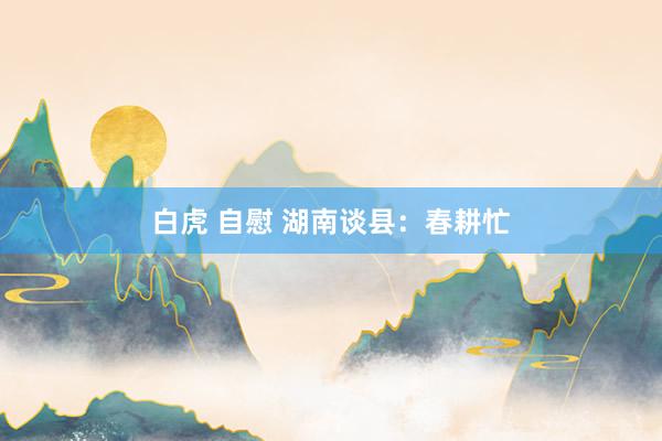   白虎 自慰 湖南谈县：春耕忙