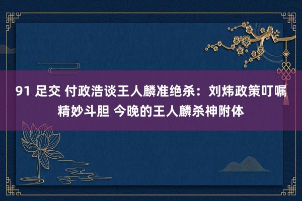   91 足交 付政浩谈王人麟准绝杀：刘炜政策叮嘱精妙斗胆 今晚的王人麟杀神附体