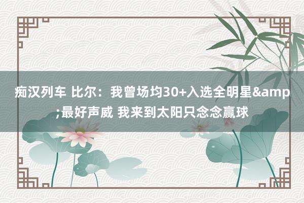   痴汉列车 比尔：我曾场均30+入选全明星&最好声威 我来到太阳只念念赢球