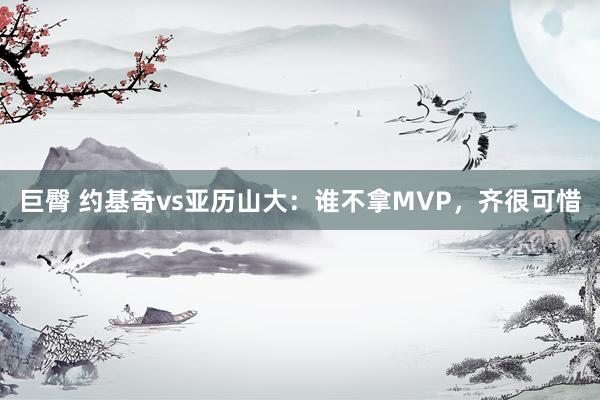   巨臀 约基奇vs亚历山大：谁不拿MVP，齐很可惜