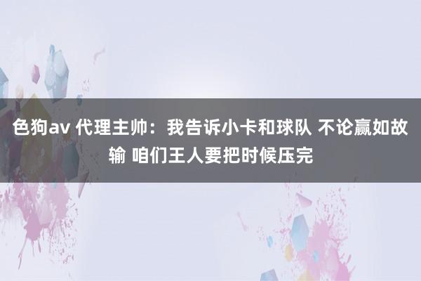   色狗av 代理主帅：我告诉小卡和球队 不论赢如故输 咱们王人要把时候压完