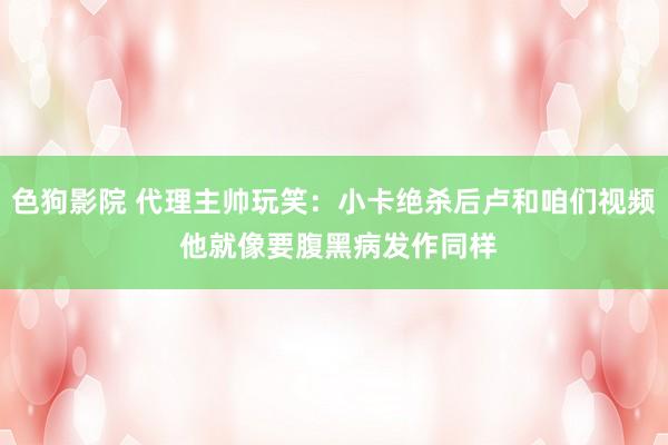 色狗影院 代理主帅玩笑：小卡绝杀后卢和咱们视频 他就像要腹黑病发作同样